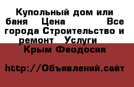 Купольный дом или баня  › Цена ­ 68 000 - Все города Строительство и ремонт » Услуги   . Крым,Феодосия